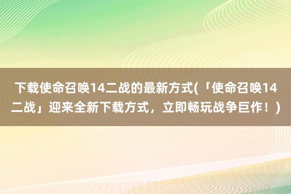 下载使命召唤14二战的最新方式(「使命召唤14二战」迎来全新下载方式，立即畅玩战争巨作！)